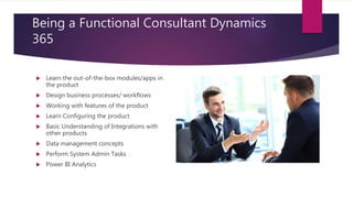 Being a Functional Consultant Dynamics
365
 Learn the out-of-the-box modules/apps in
the product
 Design business processes/ workflows
 Working with features of the product
 Learn Configuring the product
 Basic Understanding of Integrations with
other products
 Data management concepts
 Perform System Admin Tasks
 Power BI Analytics
 