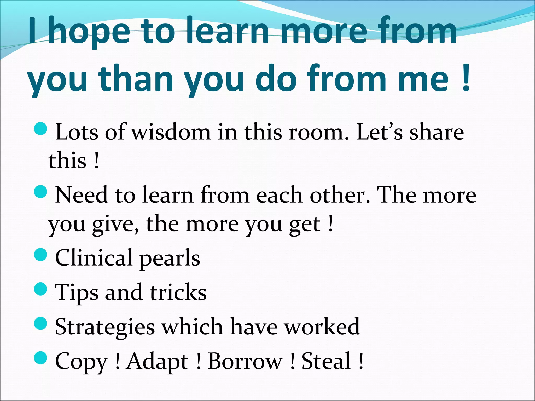 I hope to learn more from
you than you do from me !
Lots of wisdom in this room. Let’s share
this !
Need to learn from each other. The more
you give, the more you get !
Clinical pearls
Tips and tricks
Strategies which have worked
Copy ! Adapt ! Borrow ! Steal !
