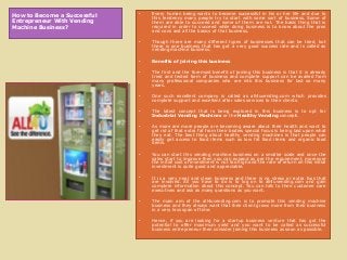 How to Become a Successful
Entrepreneur With Vending
Machine Business?

•

Every human being wants to become successful in his or her life and due to
this tendency many people try to start with some sort of business. Some of
them are able to succeed and some of them are not. The basic thing that is
required in order to succeed while doing business is to know about the pros
and cons and all the basics of that business.

•

Though there are many different types of businesses that can be tried, but
there is one business that has got a very good success rate and is called as
vending machine business.

•

Benefits of joining this business

•

The first and the foremost benefit of joining this business is that it is already
tried and tested form of business and complete support can be availed from
many professional companies who are into this business for last so many
years.

•

One such excellent company is called as all4uvending.com which provides
complete support and excellent after sales services to their clients.

•

The latest concept that is being explored in this business is to opt for
Industrial Vending Machines or the Healthy Vending concept.

•

As more are more people are becoming aware about their health and want to
get rid of that extra fat from their bodies special focus is being laid upon what
they eat. The best thing about healthy vending machines is that people can
easily get access to food items such as low fat food items and organic food
items.

•

You can start this vending machine business on a smaller scale and once the
sales start to improve then you can expand as per the requirement, moreover
the initial cost of investment is not too high and the rate of return on this initial
investment is quite good and appreciable.

•

It is a very neat and clean business and there is no stress or extra fuss that
are involved. All you have to do is to log on to all4uvending.com and gain
complete information about this concept. You can talk to their customer care
executives and ask as many questions as you want.

•

The main aim of the all4uvending.com is to promote this vending machine
business and they always want that their client grows more from their business
in a very less span of time.

•

Hence, if you are looking for a startup business venture that has got the
potential to offer maximum yield and you want to be called as successful
business entrepreneur then consider joining this business as soon as possible.

 