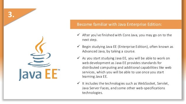 Become familiar with Java Enterprise Edition:
 After you've finished with Core Java, you may go on to the
next step.
 Begin studying Java EE (Enterprise Edition), often known as
Advanced Java, by taking a course.
 As you start studying Java EE, you will be able to work on
web development as Java EE provides standards for
distributed computing and additional capabilities like web
services, which you will be able to use once you start
learning Java EE.
 It includes the technologies such as WebSocket, Servlet,
Java Server Faces, and some other web-specifications
technologies.
3.
 
