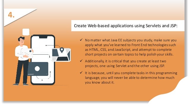 Create Web-based applications using Servlets and JSP:
 No matter what Java EE subjects you study, make sure you
apply what you've learned to Front End technologies such
as HTML, CSS, and JavaScript, and attempt to complete
short projects on certain topics to help polish your skills.
 Additionally, it is critical that you create at least two
projects, one using Servlet and the other using JSP.
 It is because, until you complete tasks in this programming
language, you will never be able to determine how much
you know about it.
4.
 