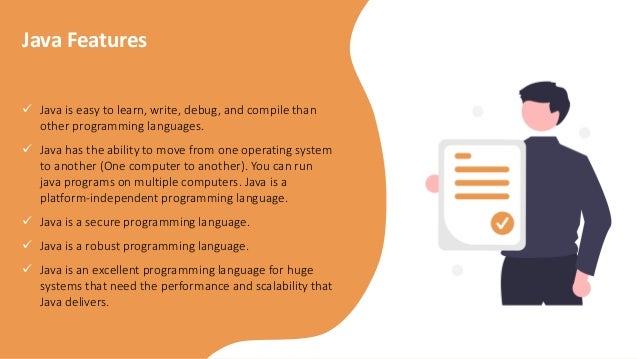  Java is easy to learn, write, debug, and compile than
other programming languages.
 Java has the ability to move from one operating system
to another (One computer to another). You can run
java programs on multiple computers. Java is a
platform-independent programming language.
 Java is a secure programming language.
 Java is a robust programming language.
 Java is an excellent programming language for huge
systems that need the performance and scalability that
Java delivers.
Java Features
 