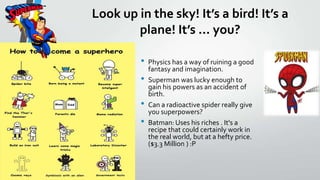 Look up in the sky! Its a bird! Its a
plane! Its ... you?
?
?
?
?

Physics has a way of ruining a good
fantasy and imagination.
Superman was lucky enough to
gain his powers as an accident of
birth.
Can a radioactive spider really give
you superpowers?
Batman: Uses his riches . It's a
recipe that could certainly work in
the real world, but at a hefty price.
($3.3 Million ) :P

 