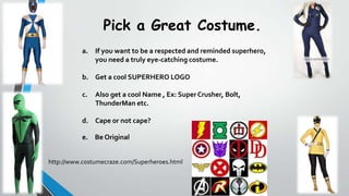 Pick a Great Costume.
a. If you want to be a respected and reminded superhero,
you need a truly eye-catching costume.

b. Get a cool SUPERHERO LOGO
c.

Also get a cool Name , Ex: Super Crusher, Bolt,
ThunderMan etc.

d. Cape or not cape?
e. Be Original
http://www.costumecraze.com/Superheroes.html

 