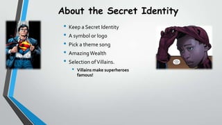 About the Secret Identity
? Keep a Secret Identity
? A symbol or logo
? Pick a theme song
? Amazing Wealth
? Selection of Villains.
?

Villains make superheroes
famous!

 