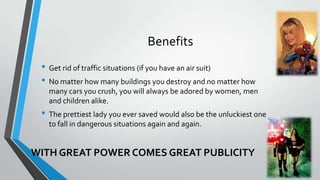 Benefits
? Get rid of traffic situations (if you have an air suit)
? No matter how many buildings you destroy and no matter how
many cars you crush, you will always be adored by women, men
and children alike.

? The prettiest lady you ever saved would also be the unluckiest one
to fall in dangerous situations again and again.

WITH GREAT POWER COMES GREAT PUBLICITY

 