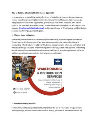 How to Become a Sustainable Warehouse Operation
In an age where sustainability is at the forefront of global consciousness, businesses across
various industries are striving to minimize their environmental footprint. Warehouses, as
integral components of the supply chain, play a crucial role in this endeavor. This article
explores the journey towards becoming a sustainable warehouse operation, with a particular
focus on Warehouses in Wellingborough and the significance of Warehousing and Distribution
Services in achieving sustainability goals.
1. Efficient Space Utilization:
One of the primary aspects of sustainability in warehousing is optimizing space utilization.
Warehouses in Wellingborough often face space constraints due to their location and
surrounding infrastructure. To address this, businesses can employ advanced technology and
innovative storage solutions. Implementing vertical storage, automated systems, and slotting
optimization techniques can help maximize space efficiency. By reducing the need for larger
facilities, warehouses can minimize their environmental impact.
2. Renewable Energy Sources:
Sustainable warehouse operations should prioritize the use of renewable energy sources.
Wellingborough, with its commitment to clean energy, provides an ideal environment for
 