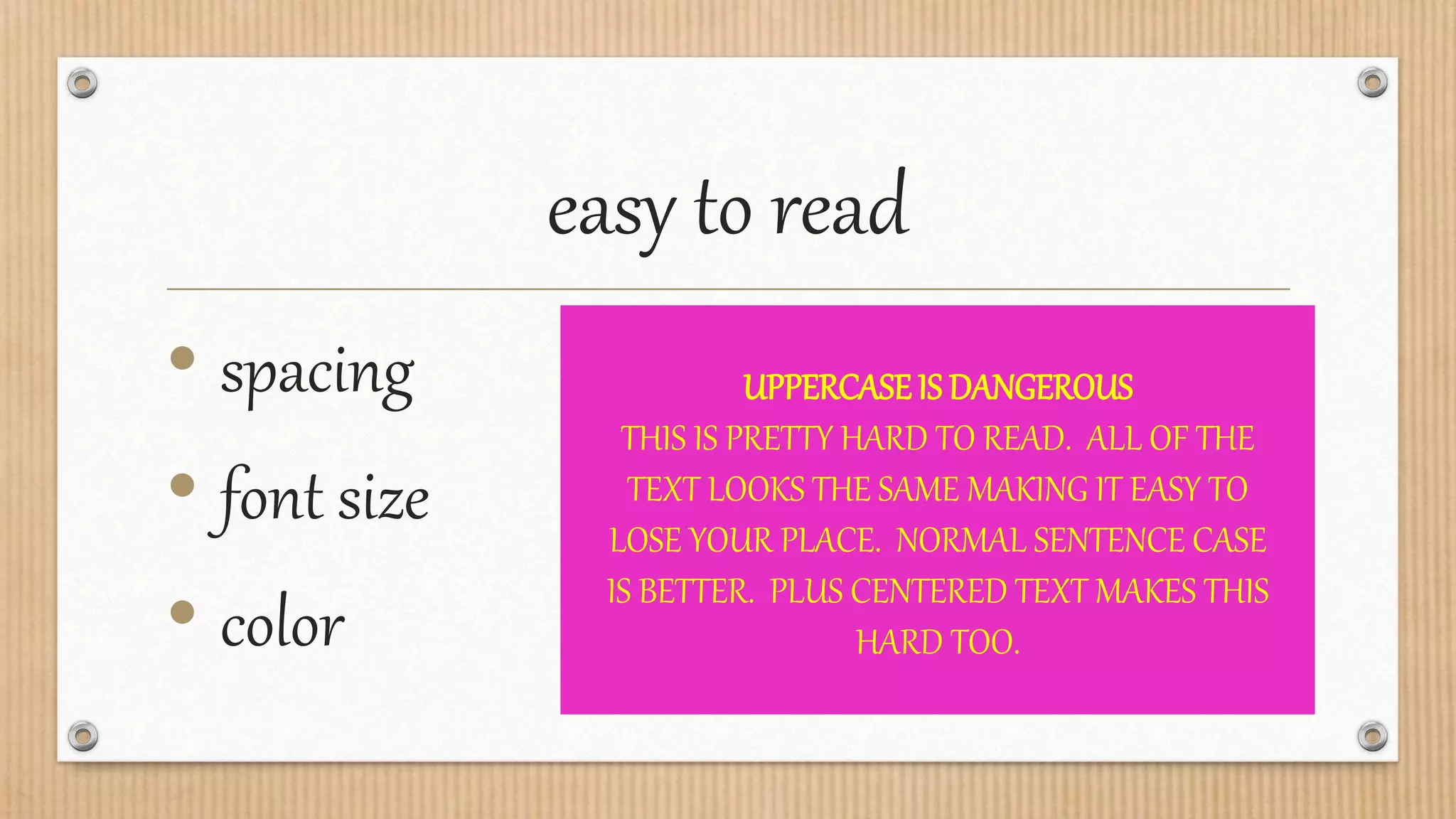easy to read
• spacing
• font size
• color
UPPERCASEIS DANGEROUS
THIS IS PRETTY HARD TO READ. ALL OF THE
TEXT LOOKS THE SAME MAKING IT EASY TO
LOSE YOUR PLACE. NORMAL SENTENCE CASE
IS BETTER. PLUS CENTERED TEXT MAKES THIS
HARD TOO.
 