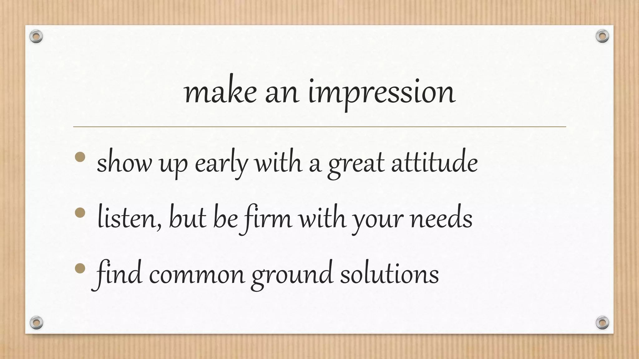 make an impression
• show up early with a great attitude
• listen, but be firm with your needs
• find common ground solutions
 