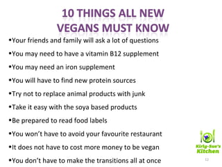 12
•Your friends and family will ask a lot of questions
•You may need to have a vitamin B12 supplement
•You may need an iron supplement
•You will have to find new protein sources
•Try not to replace animal products with junk
•Take it easy with the soya based products
•Be prepared to read food labels
•You won’t have to avoid your favourite restaurant
•It does not have to cost more money to be vegan
•You don’t have to make the transitions all at once
 