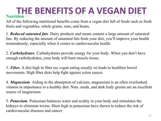 13
Nutrition
All of the following nutritional benefits come from a vegan diet full of foods such as fresh
fruits and vegetables, whole grains, nuts, and beans.
1. Reduced saturated fats. Dairy products and meats contain a large amount of saturated
fats. By reducing the amount of saturated fats from your diet, you’ll improve your health
tremendously, especially when it comes to cardiovascular health.
2. Carbohydrates. Carbohydrates provide energy for your body. When you don’t have
enough carbohydrates, your body will burn muscle tissue.
3. Fiber. A diet high in fiber (as vegan eating usually is) leads to healthier bowel
movements. High fiber diets help fight against colon cancer.
4. Magnesium. Aiding in the absorption of calcium, magnesium is an often overlooked
vitamin in importance to a healthy diet. Nuts, seeds, and dark leafy greens are an excellent
source of magnesium.
5. Potassium. Potassium balances water and acidity in your body and stimulates the
kidneys to eliminate toxins. Diets high in potassium have shown to reduce the risk of
cardiovascular diseases and cancer.
 