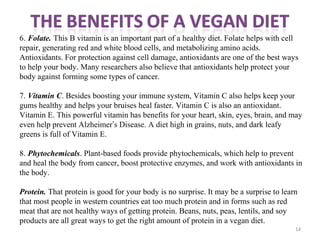 14
6. Folate. This B vitamin is an important part of a healthy diet. Folate helps with cell
repair, generating red and white blood cells, and metabolizing amino acids.
Antioxidants. For protection against cell damage, antioxidants are one of the best ways
to help your body. Many researchers also believe that antioxidants help protect your
body against forming some types of cancer.
7. Vitamin C. Besides boosting your immune system, Vitamin C also helps keep your
gums healthy and helps your bruises heal faster. Vitamin C is also an antioxidant.
Vitamin E. This powerful vitamin has benefits for your heart, skin, eyes, brain, and may
even help prevent Alzheimer’s Disease. A diet high in grains, nuts, and dark leafy
greens is full of Vitamin E.
8. Phytochemicals. Plant-based foods provide phytochemicals, which help to prevent
and heal the body from cancer, boost protective enzymes, and work with antioxidants in
the body.
Protein. That protein is good for your body is no surprise. It may be a surprise to learn
that most people in western countries eat too much protein and in forms such as red
meat that are not healthy ways of getting protein. Beans, nuts, peas, lentils, and soy
products are all great ways to get the right amount of protein in a vegan diet.
 