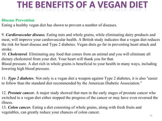 15
Disease Prevention
Eating a healthy vegan diet has shown to prevent a number of diseases.
9. Cardiovascular disease. Eating nuts and whole grains, while eliminating dairy products and
meat, will improve your cardiovascular health. A British study indicates that a vegan diet reduces
the risk for heart disease and Type 2 diabetes. Vegan diets go far in preventing heart attack and
stroke.
10. Cholesterol. Eliminating any food that comes from an animal and you will eliminate all
dietary cholesterol from your diet. Your heart will thank you for that.
Blood pressure. A diet rich in whole grains is beneficial to your health in many ways, including
lowering high blood pressure.
11. Type 2 diabetes. Not only is a vegan diet a weapon against Type 2 diabetes, it is also “easier
to follow than the standard diet recommended by the American Diabetic Association.”
12. Prostate cancer. A major study showed that men in the early stages of prostate cancer who
switched to a vegan diet either stopped the progress of the cancer or may have even reversed the
illness.
13. Colon cancer. Eating a diet consisting of whole grains, along with fresh fruits and
vegetables, can greatly reduce your chances of colon cancer.
 