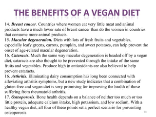16
14. Breast cancer. Countries where women eat very little meat and animal
products have a much lower rate of breast cancer than do the women in countries
that consume more animal products.
15. Macular degeneration. Diets with lots of fresh fruits and vegetables,
especially leafy greens, carrots, pumpkin, and sweet potatoes, can help prevent the
onset of age-related macular degeneration.
16. Cataracts. Much the same way macular degeneration is headed off by a vegan
diet, cataracts are also thought to be prevented through the intake of the same
fruits and vegetables. Produce high in antioxidants are also believed to help
prevent cataracts.
16. Arthritis. Eliminating dairy consumption has long been connected with
alleviating arthritis symptoms, but a new study indicates that a combination of
gluten-free and vegan diet is very promising for improving the health of those
suffering from rheumatoid arthritis.
17. Osteoporosis. Bone health depends on a balance of neither too much or too
little protein, adequate calcium intake, high potassium, and low sodium. With a
healthy vegan diet, all four of these points set a perfect scenario for preventing
osteoporosis 
 