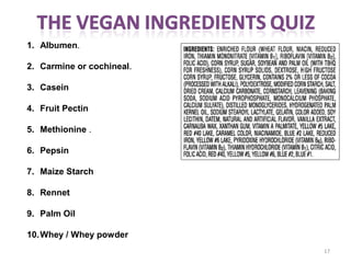 17
1. Albumen.
2. Carmine or cochineal.
3. Casein
4. Fruit Pectin 
5. Methionine .
6. Pepsin
7. Maize Starch 
8. Rennet
9. Palm Oil
10.Whey / Whey powder 
 