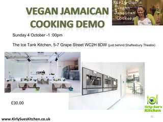 25
www.KirlySuesKitchen.co.uk
Sunday 4 October -1 :00pm
The Ice Tank Kitchen, 5-7 Grape Street WC2H 8DW (just behind Shaftesbury Theatre)
£30.00
 