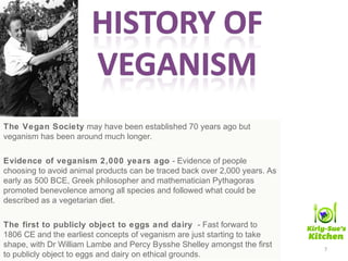 The Vegan Society may have been established 70 years ago but
veganism has been around much longer.
Evidence of veganism 2,000 years ago - Evidence of people
choosing to avoid animal products can be traced back over 2,000 years. As
early as 500 BCE, Greek philosopher and mathematician Pythagoras
promoted benevolence among all species and followed what could be
described as a vegetarian diet.
The first to publicly object to eggs and dairy - Fast forward to
1806 CE and the earliest concepts of veganism are just starting to take
shape, with Dr William Lambe and Percy Bysshe Shelley amongst the first
to publicly object to eggs and dairy on ethical grounds.
7
 