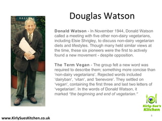 Douglas Watson
Donald Watson - In November 1944, Donald Watson
called a meeting with five other non-dairy vegetarians,
including Elsie Shrigley, to discuss non-dairy vegetarian
diets and lifestyles. Though many held similar views at
the time, these six pioneers were the first to actively
found a new movement - despite opposition.
The Term Vegan - The group felt a new word was
required to describe them; something more concise than
‘non-dairy vegetarians’. Rejected words included
‘dairyban’, ‘vitan’, and ‘benevore’. They settled on
‘vegan’, containing the first three and last two letters of
‘vegetarian’. In the words of Donald Watson, it
marked “the beginning and end of vegetarian.” 
8
www.KirlySuesKitchen.co.uk
 