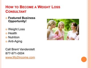 HOW TO BECOME A WEIGHT LOSS
CONSULTANT
   Featured Business
    Opportunity!

 Weight Loss
 Health
 Nutrition
 Anti-Aging


Call Brent Vanderstelt
877-971-0004
www.My2Income.com
 