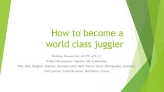 How to become a
world class juggler
Srividhya Viswanathan, MS ECE, ACB, CL
Product Development Engineer, Intel Corporation
Wife, Mom, Daughter, Engineer, Volunteer, Chef, Maid, Teacher, Nurse, Photographer, Counselor,
Event planner, Financial advisor, Nutritionist, Friend
 