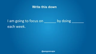 @sangramvajre
I am going to focus on ______ by doing ______
each week.
Write this down