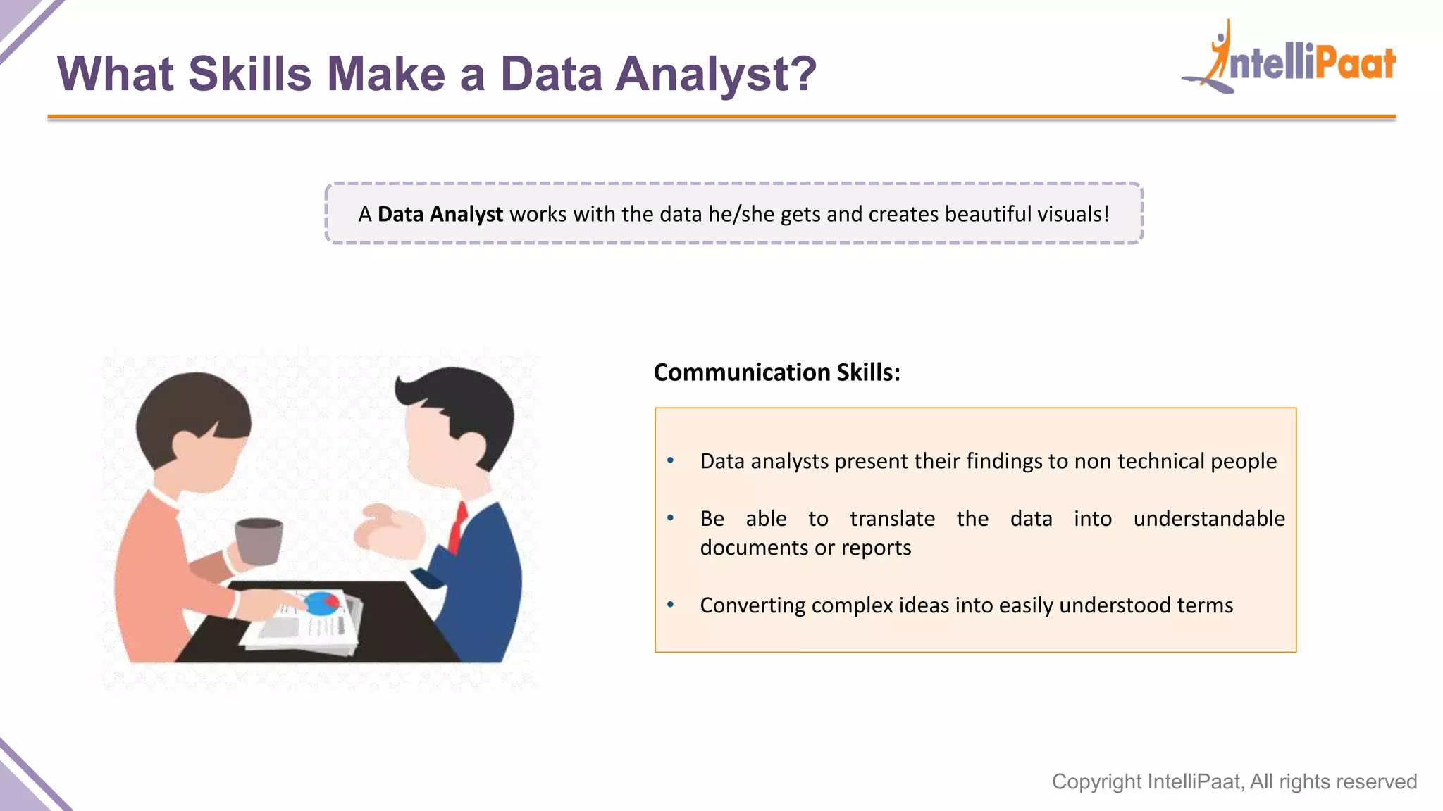Copyright IntelliPaat, All rights reserved
What Skills Make a Data Analyst?
• Data analysts present their findings to non technical people
• Be able to translate the data into understandable
documents or reports
• Converting complex ideas into easily understood terms
Communication Skills:
A Data Analyst works with the data he/she gets and creates beautiful visuals!
 