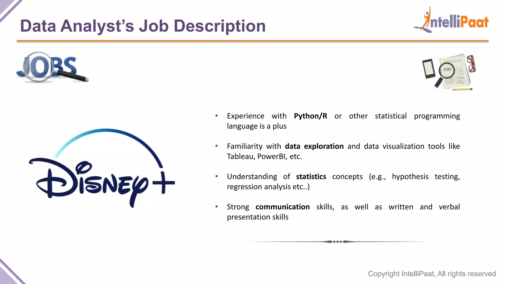 Copyright IntelliPaat, All rights reserved
Data Analyst’s Job Description
• Experience with Python/R or other statistical programming
language is a plus
• Familiarity with data exploration and data visualization tools like
Tableau, PowerBI, etc.
• Understanding of statistics concepts (e.g., hypothesis testing,
regression analysis etc..)
• Strong communication skills, as well as written and verbal
presentation skills
 