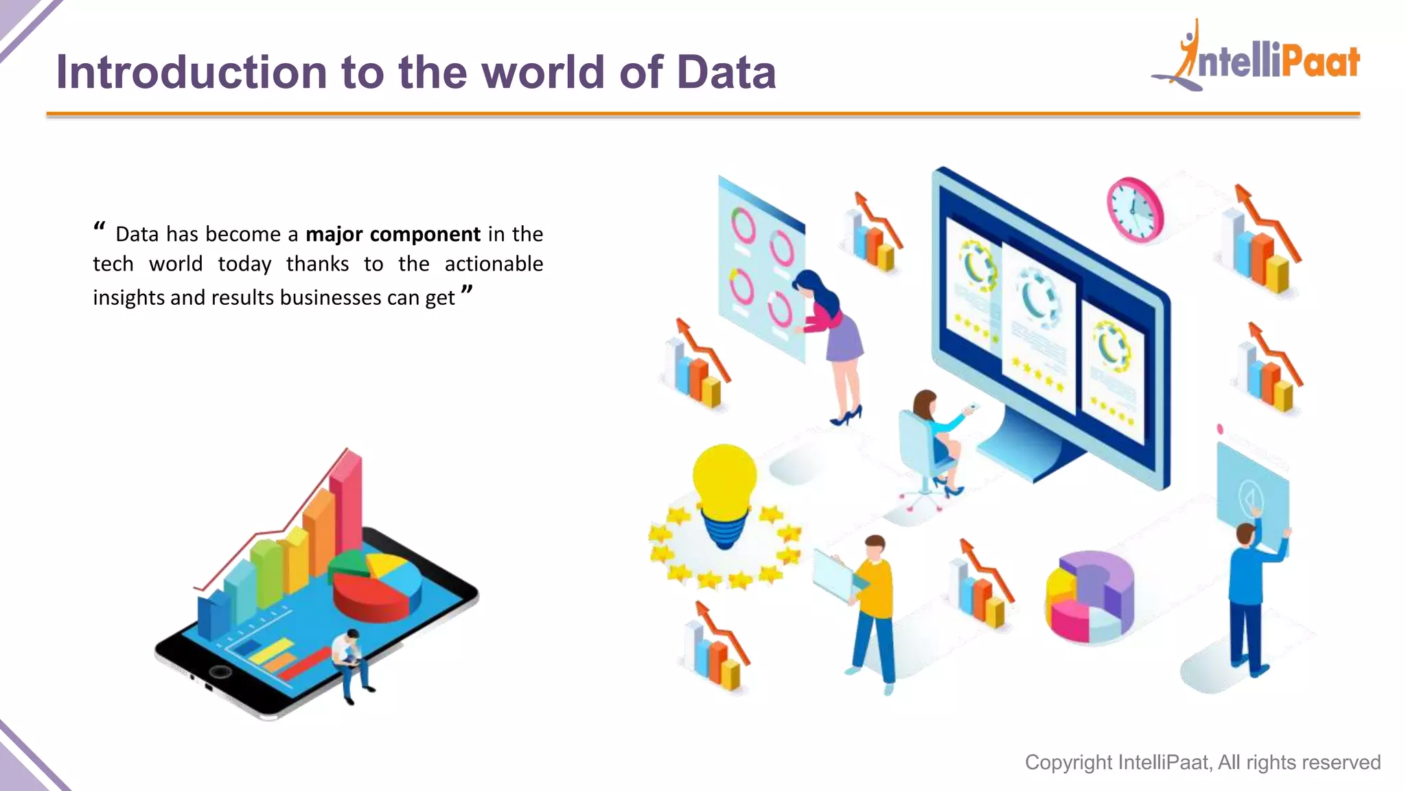 Copyright IntelliPaat, All rights reserved
Introduction to the world of Data
“ Data has become a major component in the
tech world today thanks to the actionable
insights and results businesses can get ”
 