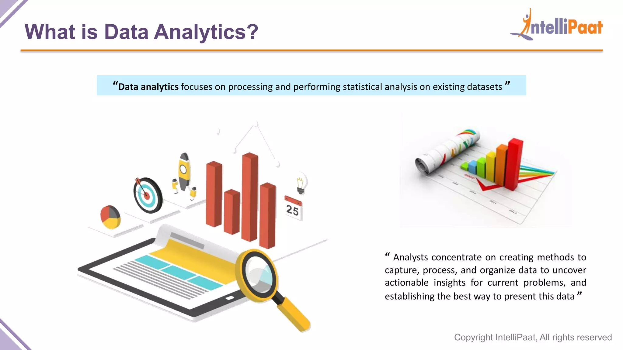 Copyright IntelliPaat, All rights reserved
What is Data Analytics?
“Data analytics focuses on processing and performing statistical analysis on existing datasets ”
“ Analysts concentrate on creating methods to
capture, process, and organize data to uncover
actionable insights for current problems, and
establishing the best way to present this data ”
 