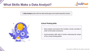 Copyright IntelliPaat, All rights reserved
What Skills Make a Data Analyst?
• Data analysts must look at the numbers, trends, and data in
order to formulate conclusions
• Communication skills help in further enhancing the output
of the critical thinking ability
Critical Thinking Skills:
A Data Analyst works with the data he/she gets and creates beautiful visuals!
 