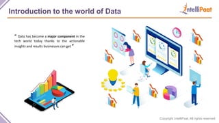 Copyright IntelliPaat, All rights reserved
Introduction to the world of Data
“ Data has become a major component in the
tech world today thanks to the actionable
insights and results businesses can get ”
 