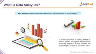 Copyright IntelliPaat, All rights reserved
What is Data Analytics?
“Data analytics focuses on processing and performing statistical analysis on existing datasets ”
“ Analysts concentrate on creating methods to
capture, process, and organize data to uncover
actionable insights for current problems, and
establishing the best way to present this data ”
 