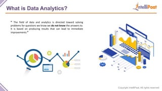 Copyright IntelliPaat, All rights reserved
What is Data Analytics?
“ The field of data and analytics is directed toward solving
problems for questions we know we do not know the answers to.
It is based on producing results that can lead to immediate
improvements ”
 