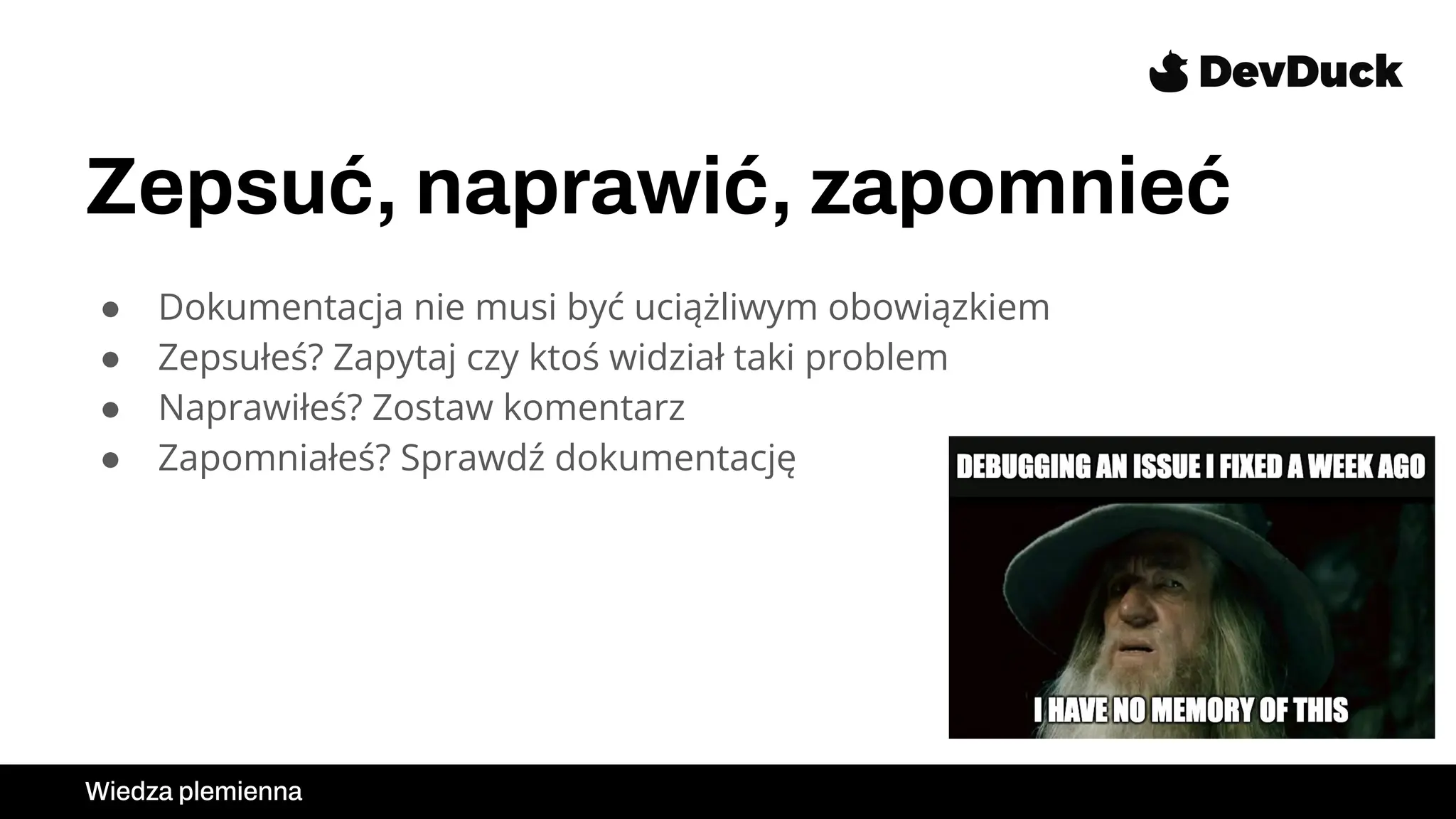 Zepsuć, naprawić, zapomnieć
● Dokumentacja nie musi być uciążliwym obowiązkiem
● Zepsułeś? Zapytaj czy ktoś widział taki problem
● Naprawiłeś? Zostaw komentarz
● Zapomniałeś? Sprawdź dokumentację
Wiedza plemienna
 
