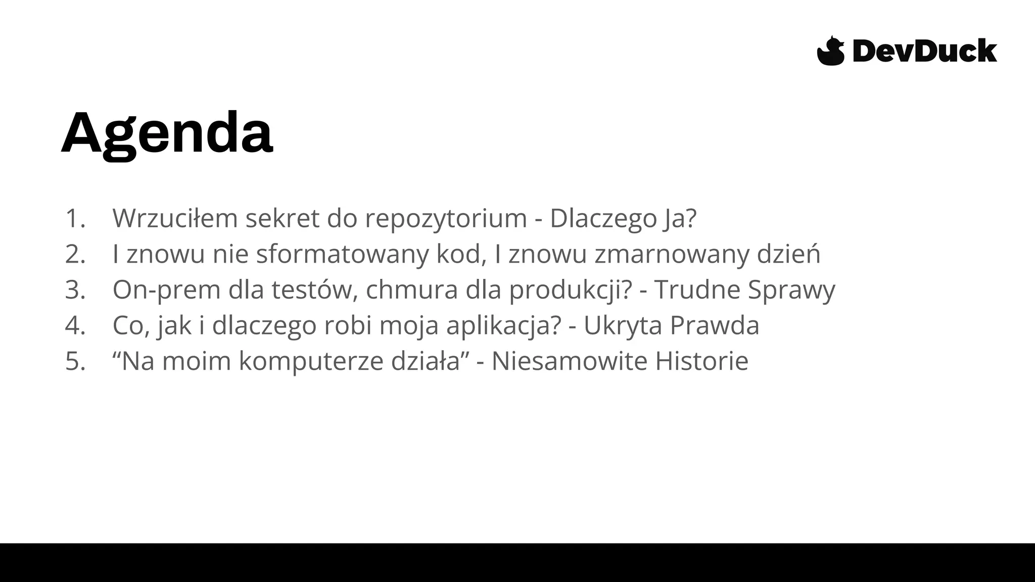 Agenda
1. Wrzuciłem sekret do repozytorium - Dlaczego Ja?
2. I znowu nie sformatowany kod, I znowu zmarnowany dzień
3. On-prem dla testów, chmura dla produkcji? - Trudne Sprawy
4. Co, jak i dlaczego robi moja aplikacja? - Ukryta Prawda
5. “Na moim komputerze działa” - Niesamowite Historie
 