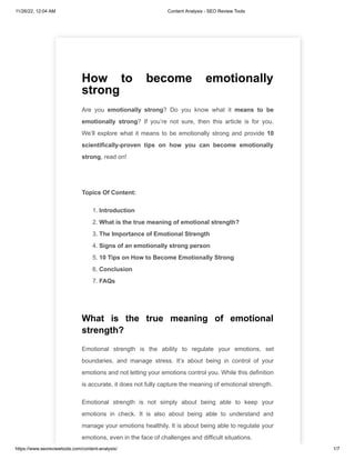 11/26/22, 12:04 AM Content Analysis - SEO Review Tools
https://www.seoreviewtools.com/content-analysis/ 1/7
How to become emotionally
strong
Are you emotionally strong? Do you know what it means to be
emotionally strong? If you’re not sure, then this article is for you.
We’ll explore what it means to be emotionally strong and provide 10
scientifically-proven tips on how you can become emotionally
strong, read on!
Topics Of Content:
1. Introduction
2. What is the true meaning of emotional strength?
3. The Importance of Emotional Strength
4. Signs of an emotionally strong person
5. 10 Tips on How to Become Emotionally Strong
6. Conclusion
7. FAQs
What is the true meaning of emotional
strength?
Emotional strength is the ability to regulate your emotions, set
boundaries, and manage stress. It’s about being in control of your
emotions and not letting your emotions control you. While this definition
is accurate, it does not fully capture the meaning of emotional strength.
Emotional strength is not simply about being able to keep your
emotions in check. It is also about being able to understand and
manage your emotions healthily. It is about being able to regulate your
emotions, even in the face of challenges and difficult situations.
 