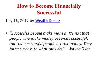 How to Become Financially
             Successful
July 16, 2012 by Wealth Desire

• “Successful people make money. It’s not that
  people who make money become successful,
  but that successful people attract money. They
  bring success to what they do.” – Wayne Dyer
 