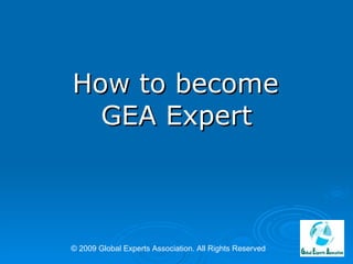   How to become  GEA Expert © 2009 Global Experts Association. All Rights Reserved 