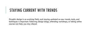 STAYING CURRENT WITH TRENDS
Graphic design is an evolving field, and staying updated on new trends, tools, and
techniques is important. Following design blogs, attending workshops, or taking online
courses can help you stay ahead.
 