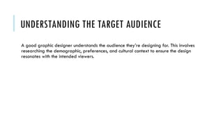 UNDERSTANDING THE TARGET AUDIENCE
A good graphic designer understands the audience they’re designing for. This involves
researching the demographic, preferences, and cultural context to ensure the design
resonates with the intended viewers.
 