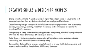 CREATIVE SKILLS & DESIGN PRINCIPLES
Strong Visual Aesthetic: A good graphic designer has a keen sense of visual style and
can create designs that are both aesthetically appealing and functional.
Understanding Design Principles: Knowledge of basic design principles such as balance,
contrast, alignment, proximity, repetition, hierarchy, and white space is essential for
creating effective designs.
Typography: A deep understanding of typefaces, font pairing, and how typography can
influence the mood or message of a design is crucial.
Color Theory: Understanding how to use color effectively to evoke emotion, enhance
readability, and maintain brand consistency is key.
Composition: Being able to arrange visual elements in a way that is both engaging and
easy to understand is a foundational skill for any designer.
 