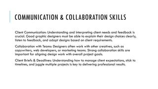 COMMUNICATION & COLLABORATION SKILLS
Client Communication: Understanding and interpreting client needs and feedback is
crucial. Good graphic designers must be able to explain their design choices clearly,
listen to feedback, and adapt designs based on client requirements.
Collaboration with Teams: Designers often work with other creatives, such as
copywriters, web developers, or marketing teams. Strong collaboration skills are
important for aligning design work with overall project goals.
Client Briefs & Deadlines: Understanding how to manage client expectations, stick to
timelines, and juggle multiple projects is key to delivering professional results.
 