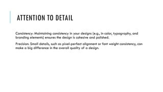 ATTENTION TO DETAIL
Consistency: Maintaining consistency in your designs (e.g., in color, typography, and
branding elements) ensures the design is cohesive and polished.
Precision: Small details, such as pixel-perfect alignment or font weight consistency, can
make a big difference in the overall quality of a design.
 