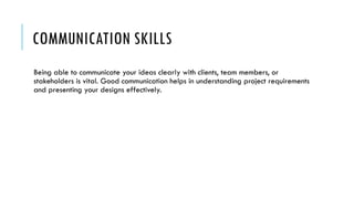 COMMUNICATION SKILLS
Being able to communicate your ideas clearly with clients, team members, or
stakeholders is vital. Good communication helps in understanding project requirements
and presenting your designs effectively.
 