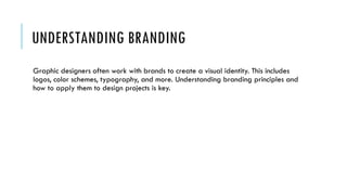 UNDERSTANDING BRANDING
Graphic designers often work with brands to create a visual identity. This includes
logos, color schemes, typography, and more. Understanding branding principles and
how to apply them to design projects is key.
 
