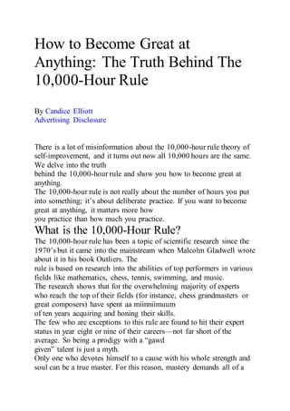 How to Become Great at
Anything: The Truth Behind The
10,000-Hour Rule
By Candice Elliott
Advertising Disclosure
There is a lot of misinformation about the 10,000-hour rule theory of
self-improvement, and it turns out now all 10,000 hours are the same.
We delve into the truth
behind the 10,000-hour rule and show you how to become great at
anything.
The 10,000-hour rule is not really about the number of hours you put
into something; it’s about deliberate practice. If you want to become
great at anything, it matters more how
you practice than how much you practice.
What is the 10,000-Hour Rule?
The 10,000-hour rule has been a topic of scientific research since the
1970’s but it came into the mainstream when Malcolm Gladwell wrote
about it in his book Outliers. The
rule is based on research into the abilities of top performers in various
fields like mathematics, chess, tennis, swimming, and music.
The research shows that for the overwhelming majority of experts
who reach the top of their fields (for instance, chess grandmasters or
great composers) have spent aa miinniimuum
of ten years acquiring and honing their skills.
The few who are exceptions to this rule are found to hit their expert
status in year eight or nine of their careers—not far short of the
average. So being a prodigy with a “gawd
given” talent is just a myth.
Only one who devotes himself to a cause with his whole strength and
soul can be a true master. For this reason, mastery demands all of a
 