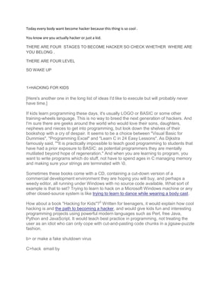 Today every body want become hacker because this thing is so cool .

You know are you actually hacker or just a kid.

THERE ARE FOUR STAGES TO BECOME HACKER SO CHECK WHETHER WHERE ARE
YOU BELONG .

THERE ARE FOUR LEVEL

SO WAKE UP



1>HACKING FOR KIDS

[Here's another one in the long list of ideas I'd like to execute but will probably never
have time.]

If kids learn programming these days, it's usually LOGO or BASIC or some other
training-wheels language. This is no way to breed the next generation of hackers. And
I'm sure there are geeks around the world who would love their sons, daughters,
nephews and nieces to get into programming, but look down the shelves of their
bookshop with a cry of despair. It seems to be a choice between "Visual Basic for
Dummies", "Programming Excel" and "Learn C in 24 Easy Lessons". As Dijkstra
famously said, ""It is practically impossible to teach good programming to students that
have had a prior exposure to BASIC: as potential programmers they are mentally
mutilated beyond hope of regeneration." And when you are learning to program, you
want to write programs which do stuff, not have to spend ages in C managing memory
and making sure your strings are terminated with 0.

Sometimes these books come with a CD, containing a cut-down version of a
commercial development environment they are hoping you will buy, and perhaps a
weedy editor, all running under Windows with no source code available. What sort of
example is that to set? Trying to learn to hack on a Microsoft Windows machine or any
other closed-source system is like trying to learn to dance while wearing a body cast.

How about a book "Hacking for Kids"?0 Written for teenagers, it would explain how cool
hacking is and the path to becoming a hacker, and would give kids fun and interesting
programming projects using powerful modern languages such as Perl, free Java,
Python and JavaScript. It would teach best practice in programming, not treating the
user as an idiot who can only cope with cut-and-pasting code chunks in a jigsaw-puzzle
fashion.

b> or make a fake shutdown virus

C>hack email by
 