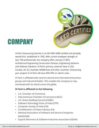 COMPANY
                 Hi-Tech Outsourcing Services is an ISO 9001:2008 certified and privately
                 owned firm, established in 1992. With current employee strength of
                 over 700 professionals, the company offers services in BPO,
                 Architectural Engineering Construction Services, Engineering Solutions
                 and Software Solutions. Hi-Tech's primary customer base is USA,
                 Canada, UK, EU, Australia, Middle-East and other countries. Outsourcing
                 your projects to Hi-Tech will save 60%-70% on client's costs.

                 Hi-Tech is affiliated with several national and international business
                 groups and industrial bodies. This enables the company to stay
                 connected with its clients across the globe.

                 Hi-Tech is affiliated to the following:

                 U.S. Chamber of Commerce
                 ?
                 Indo-American Chamber of Commerce (IACC)
                 ?
                 U.S. Green Building Council (USGBC)
                 ?
                 ? Technology Parks of India (STPI)
                 Software
                 Computer Society of India (CSI)
                 ?
                 Confederation of Indian Industry (CII)
                 ?
                 ? Association of Software and Service Companies
                 National
                 (NASSCOM)
                 ? Electronics & Software Industries Association (GESIA)
                 Gujarat


Visit us: www.hitechcaddservices.com                                        Email us: info@hitechcaddservices.com
 