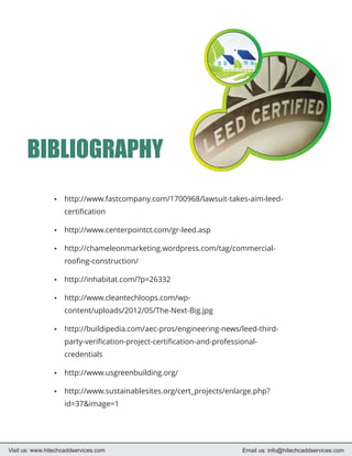 BIBLIOGRAPHY
                 http://www.fastcompany.com/1700968/lawsuit-takes-aim-leed-
                 ?

                    certification

                 http://www.centerpointct.com/gr-leed.asp
                 ?

                 http://chameleonmarketing.wordpress.com/tag/commercial-
                 ?

                    roofing-construction/

                 http://inhabitat.com/?p=26332
                 ?

                 http://www.cleantechloops.com/wp-
                 ?

                    content/uploads/2012/05/The-Next-Big.jpg

                 http://buildipedia.com/aec-pros/engineering-news/leed-third-
                 ?

                    party-verification-project-certification-and-professional-
                    credentials

                 http://www.usgreenbuilding.org/
                 ?

                 http://www.sustainablesites.org/cert_projects/enlarge.php?
                 ?

                    id=37&image=1




Visit us: www.hitechcaddservices.com                                     Email us: info@hitechcaddservices.com
 