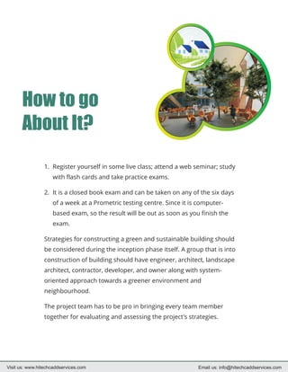 How to go
       About It?

                 1. Register yourself in some live class; attend a web seminar; study
                    with flash cards and take practice exams.

                 2. It is a closed book exam and can be taken on any of the six days
                    of a week at a Prometric testing centre. Since it is computer-
                    based exam, so the result will be out as soon as you finish the
                    exam.

                 Strategies for constructing a green and sustainable building should
                 be considered during the inception phase itself. A group that is into
                 construction of building should have engineer, architect, landscape
                 architect, contractor, developer, and owner along with system-
                 oriented approach towards a greener environment and
                 neighbourhood.

                 The project team has to be pro in bringing every team member
                 together for evaluating and assessing the project's strategies.




Visit us: www.hitechcaddservices.com                                    Email us: info@hitechcaddservices.com
 